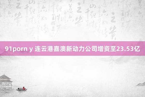 91porn y 连云港嘉澳新动力公司增资至23.53亿