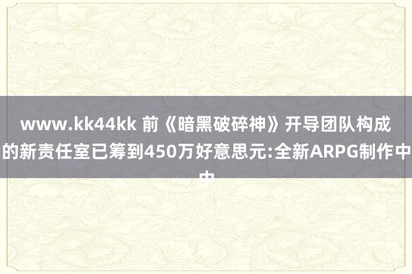www.kk44kk 前《暗黑破碎神》开导团队构成的新责任室已筹到450万好意思元:全新ARPG制作中