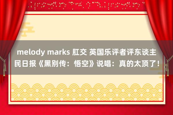 melody marks 肛交 英国乐评者评东谈主民日报《黑别传：悟空》说唱：真的太顶了！