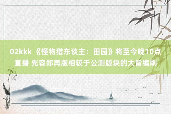 02kkk 《怪物猎东谈主：田园》将至今晚10点直播 先容郑再版相较于公测版块的大皆编削
