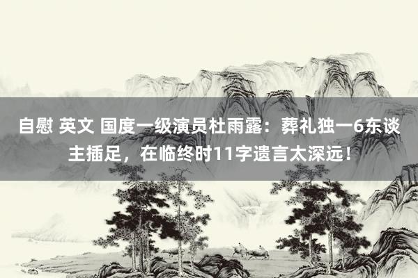 自慰 英文 国度一级演员杜雨露：葬礼独一6东谈主插足，在临终时11字遗言太深远！