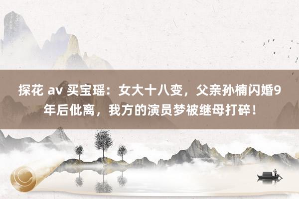 探花 av 买宝瑶：女大十八变，父亲孙楠闪婚9年后仳离，我方的演员梦被继母打碎！