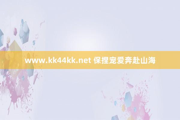 www.kk44kk.net 保捏宠爱奔赴山海