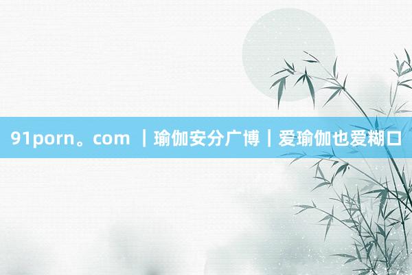 91porn。com ｜瑜伽安分广博｜爱瑜伽也爱糊口