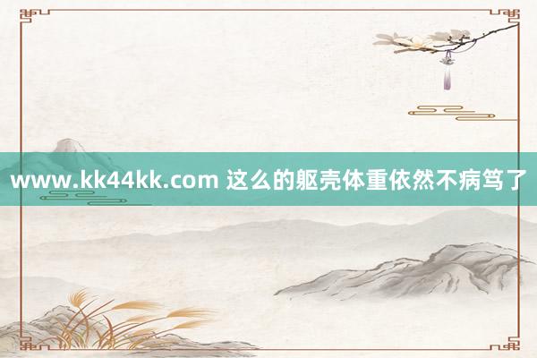 www.kk44kk.com 这么的躯壳体重依然不病笃了
