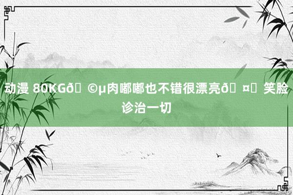动漫 80KG🩵肉嘟嘟也不错很漂亮🤎笑脸诊治一切