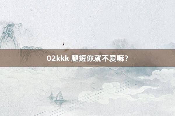 02kkk 腿短你就不爱嘛？