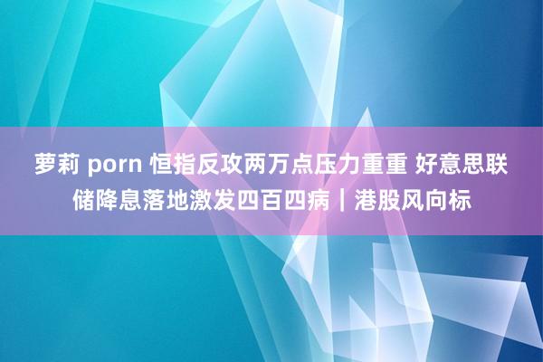 萝莉 porn 恒指反攻两万点压力重重 好意思联储降息落地激发四百四病｜港股风向标
