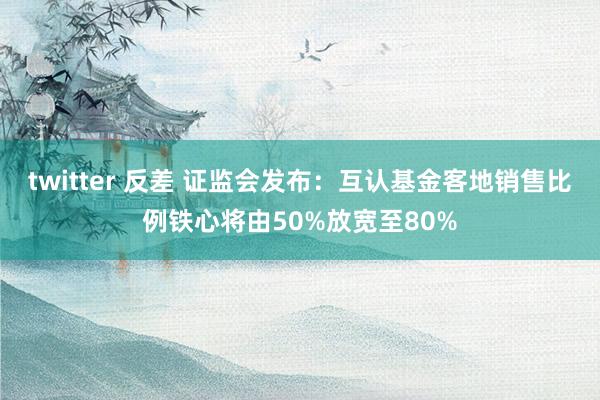 twitter 反差 证监会发布：互认基金客地销售比例铁心将由50%放宽至80%