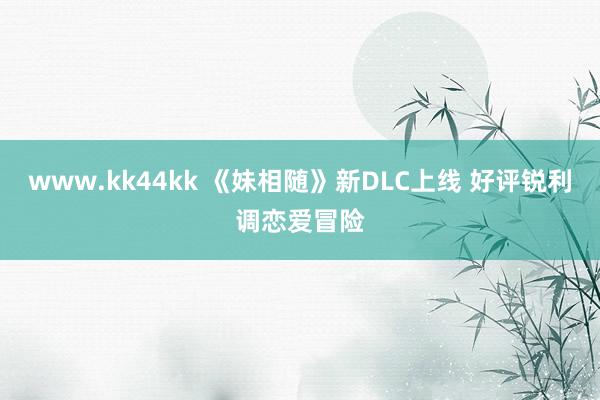 www.kk44kk 《妹相随》新DLC上线 好评锐利调恋爱冒险