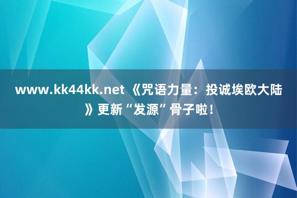 www.kk44kk.net 《咒语力量：投诚埃欧大陆》更新“发源”骨子啦！