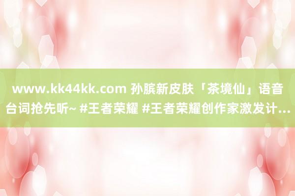 www.kk44kk.com 孙膑新皮肤「茶境仙」语音台词抢先听~ #王者荣耀 #王者荣耀创作家激发计...