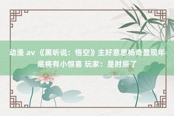 动漫 av 《黑听说：悟空》主好意思杨奇显现年底将有小惊喜 玩家：是时辰了