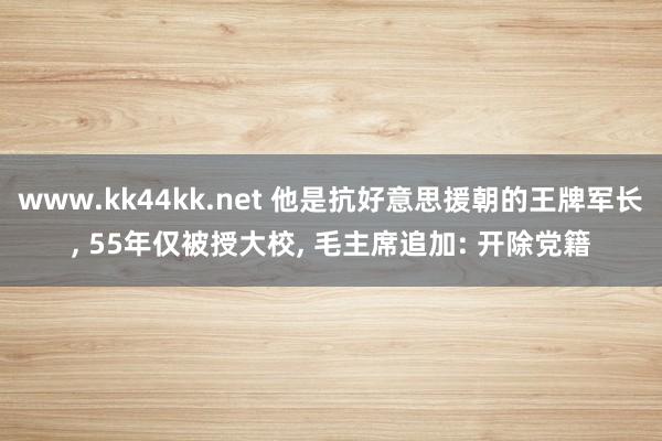 www.kk44kk.net 他是抗好意思援朝的王牌军长， 55年仅被授大校， 毛主席追加: 开除党籍