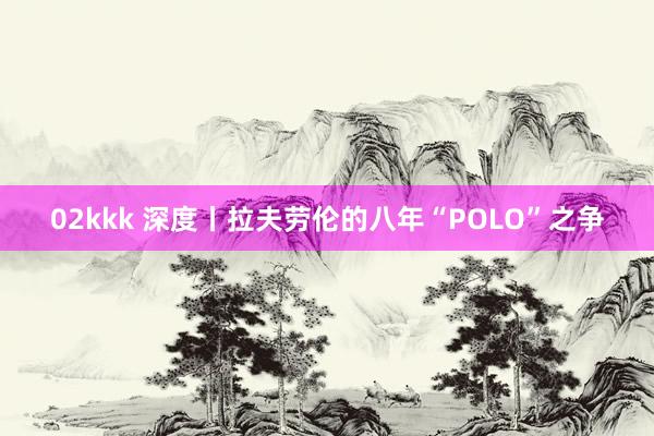 02kkk 深度丨拉夫劳伦的八年“POLO”之争