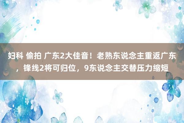 妇科 偷拍 广东2大佳音！老熟东说念主重返广东，锋线2将可归位，9东说念主交替压力缩短