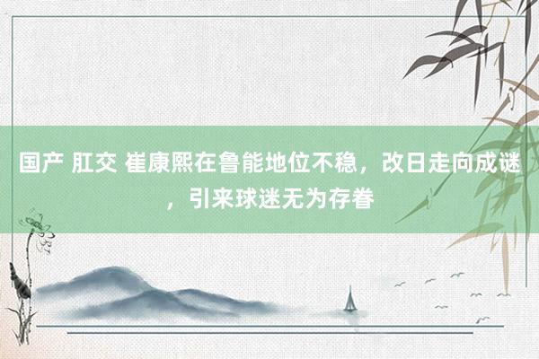国产 肛交 崔康熙在鲁能地位不稳，改日走向成谜，引来球迷无为存眷