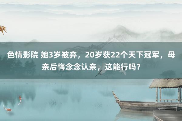 色情影院 她3岁被弃，20岁获22个天下冠军，母亲后悔念念认亲，这能行吗？