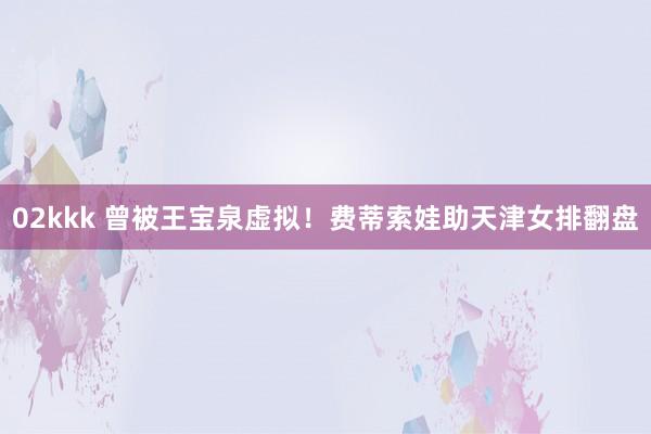 02kkk 曾被王宝泉虚拟！费蒂索娃助天津女排翻盘