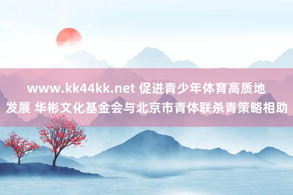 www.kk44kk.net 促进青少年体育高质地发展 华彬文化基金会与北京市青体联杀青策略相助