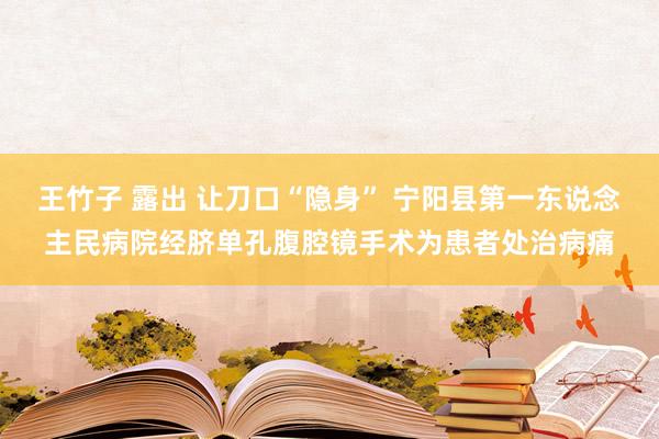 王竹子 露出 让刀口“隐身” 宁阳县第一东说念主民病院经脐单孔腹腔镜手术为患者处治病痛