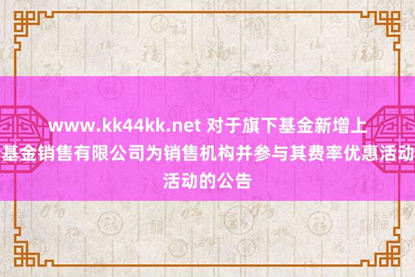 www.kk44kk.net 对于旗下基金新增上海长量基金销售有限公司为销售机构并参与其费率优惠活动的公告