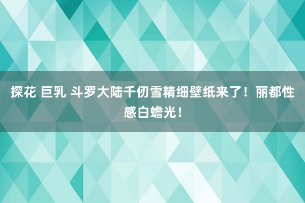 探花 巨乳 斗罗大陆千仞雪精细壁纸来了！丽都性感白蟾光！