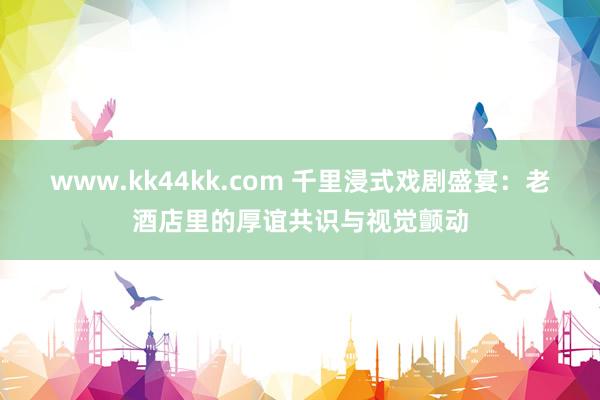www.kk44kk.com 千里浸式戏剧盛宴：老酒店里的厚谊共识与视觉颤动