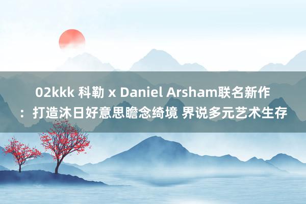 02kkk 科勒 x Daniel Arsham联名新作：打造沐日好意思瞻念绮境 界说多元艺术生存