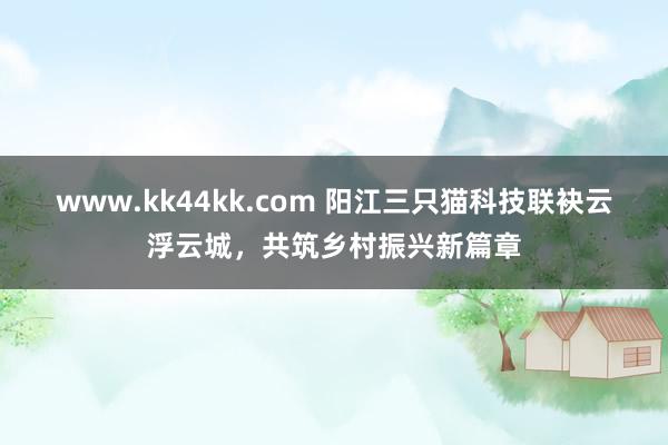 www.kk44kk.com 阳江三只猫科技联袂云浮云城，共筑乡村振兴新篇章