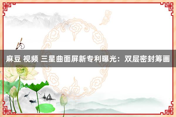 麻豆 视频 三星曲面屏新专利曝光：双层密封筹画