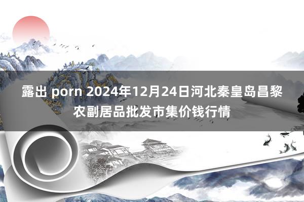 露出 porn 2024年12月24日河北秦皇岛昌黎农副居品批发市集价钱行情