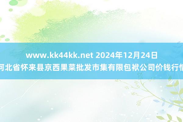 www.kk44kk.net 2024年12月24日河北省怀来县京西果菜批发市集有限包袱公司价钱行情