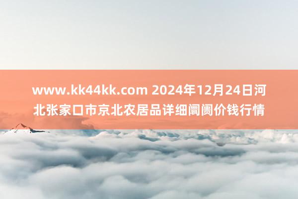 www.kk44kk.com 2024年12月24日河北张家口市京北农居品详细阛阓价钱行情