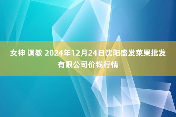 女神 调教 2024年12月24日沈阳盛发菜果批发有限公司价钱行情