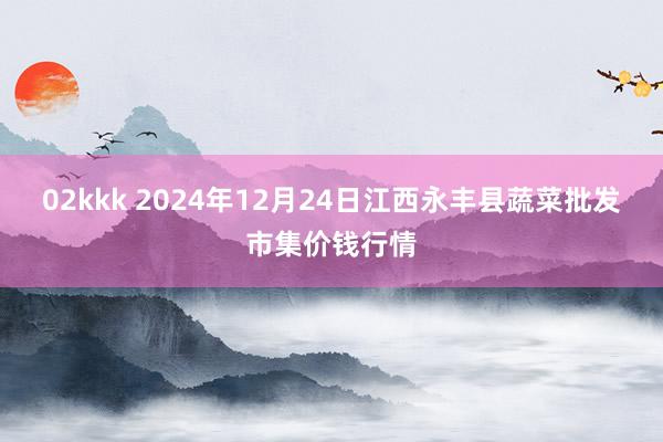 02kkk 2024年12月24日江西永丰县蔬菜批发市集价钱行情