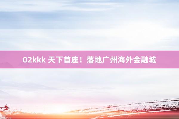 02kkk 天下首座！落地广州海外金融城