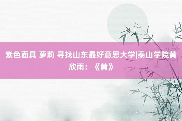 紫色面具 萝莉 寻找山东最好意思大学|泰山学院黄欣雨：《黄》