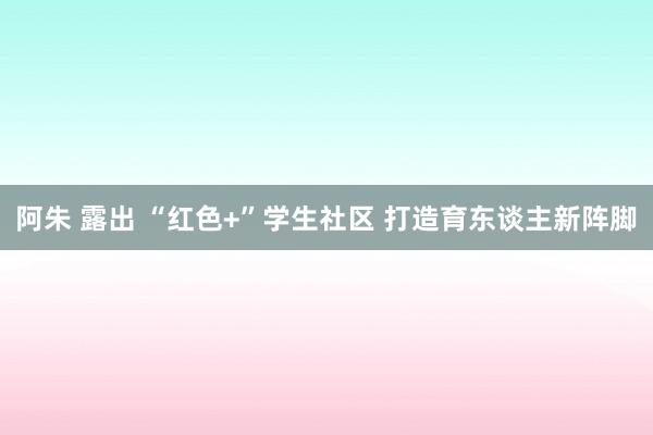 阿朱 露出 “红色+”学生社区 打造育东谈主新阵脚