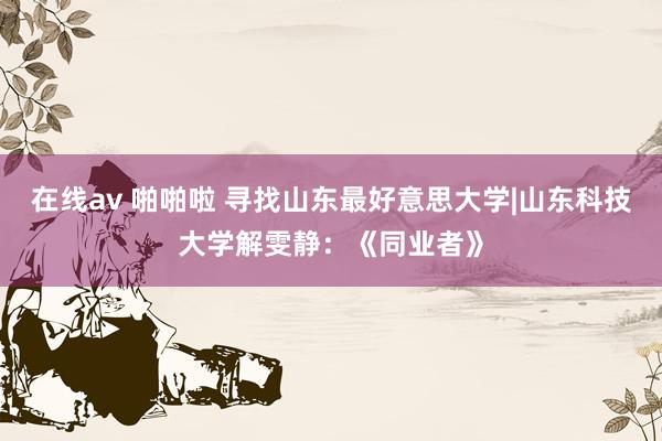 在线av 啪啪啦 寻找山东最好意思大学|山东科技大学解雯静：《同业者》
