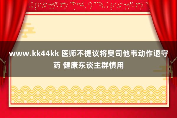 www.kk44kk 医师不提议将奥司他韦动作退守药 健康东谈主群慎用