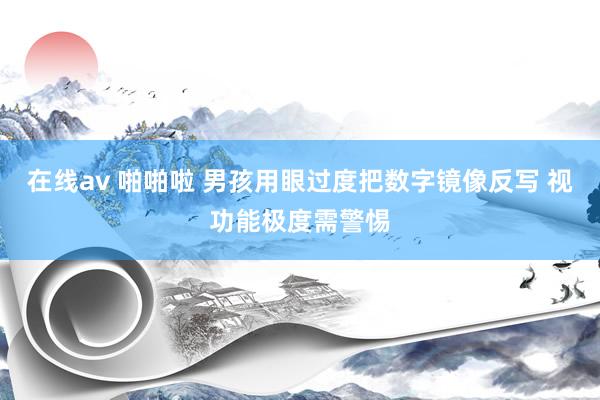 在线av 啪啪啦 男孩用眼过度把数字镜像反写 视功能极度需警惕