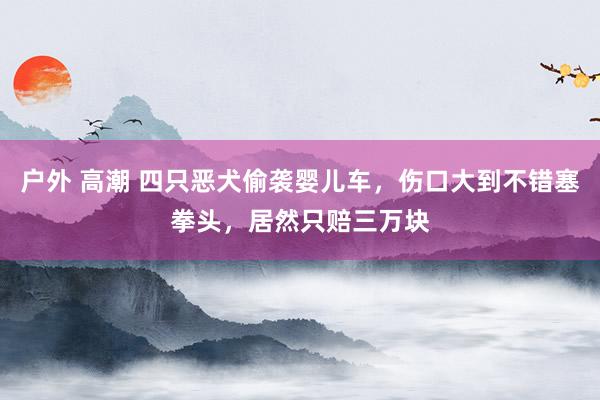 户外 高潮 四只恶犬偷袭婴儿车，伤口大到不错塞拳头，居然只赔三万块