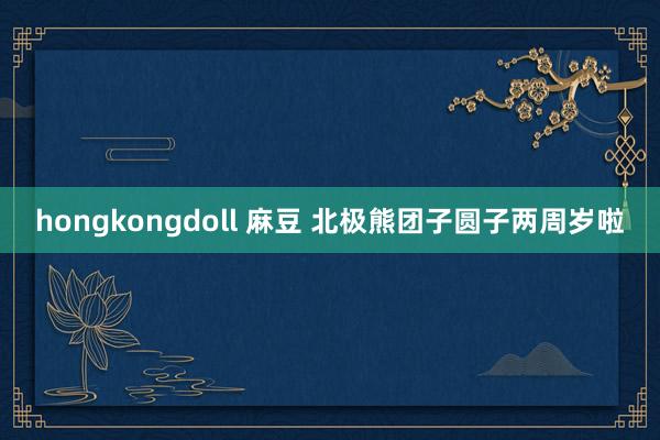 hongkongdoll 麻豆 北极熊团子圆子两周岁啦
