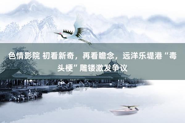 色情影院 初看新奇，再看瞻念，远洋乐堤港“毒头梗”雕镂激发争议