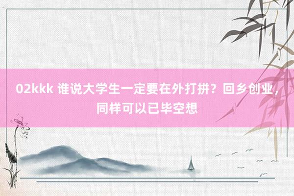 02kkk 谁说大学生一定要在外打拼？回乡创业，同样可以已毕空想