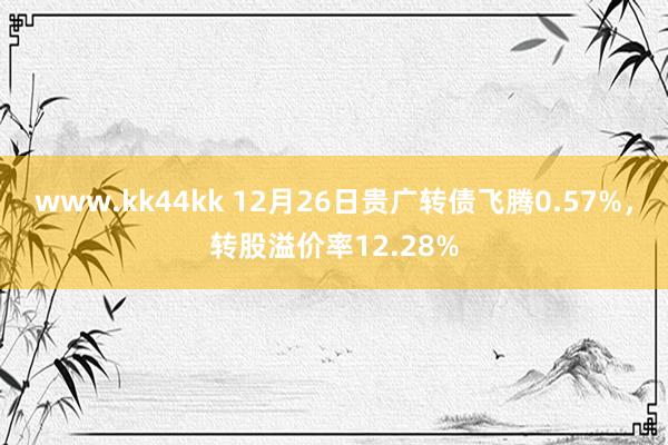 www.kk44kk 12月26日贵广转债飞腾0.57%，转股溢价率12.28%