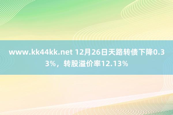 www.kk44kk.net 12月26日天路转债下降0.33%，转股溢价率12.13%