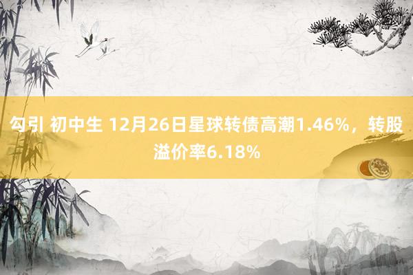 勾引 初中生 12月26日星球转债高潮1.46%，转股溢价率6.18%