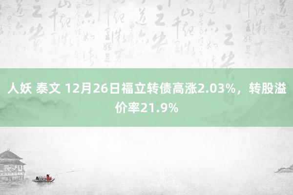 人妖 泰文 12月26日福立转债高涨2.03%，转股溢价率21.9%